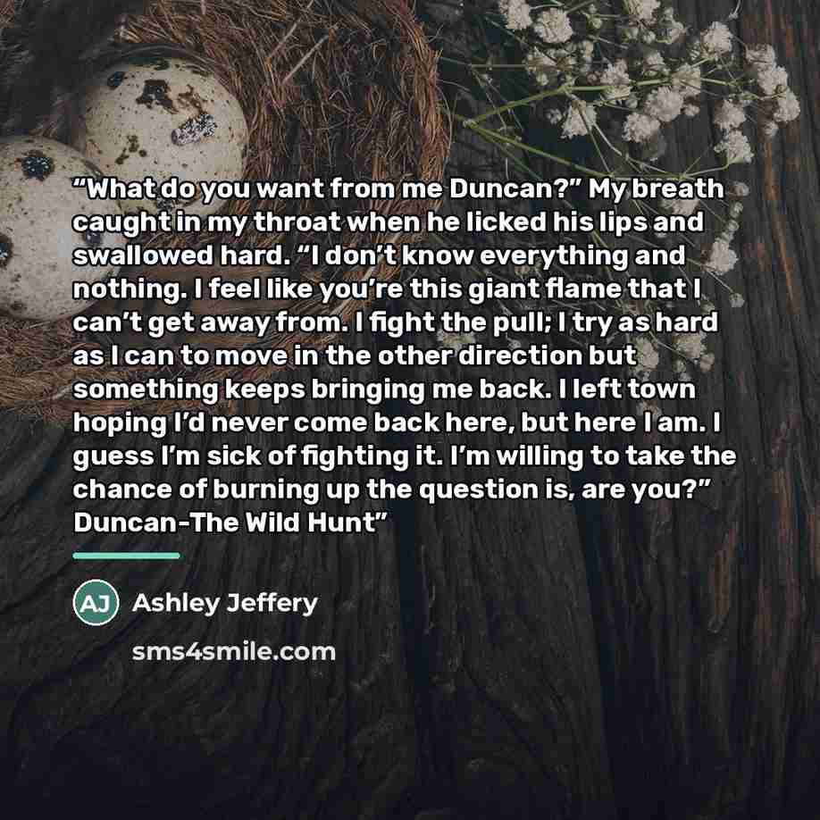 “What do you want from me Duncan?” My breath caught in my throat when he licked his lips and swallowed hard. “I don’t know everything and nothing. I feel like you’re this giant flame that I can’t get away from. I fight the pull; I try as hard as I can to move in the other direction but something…” quote by Ashley Jeffery
