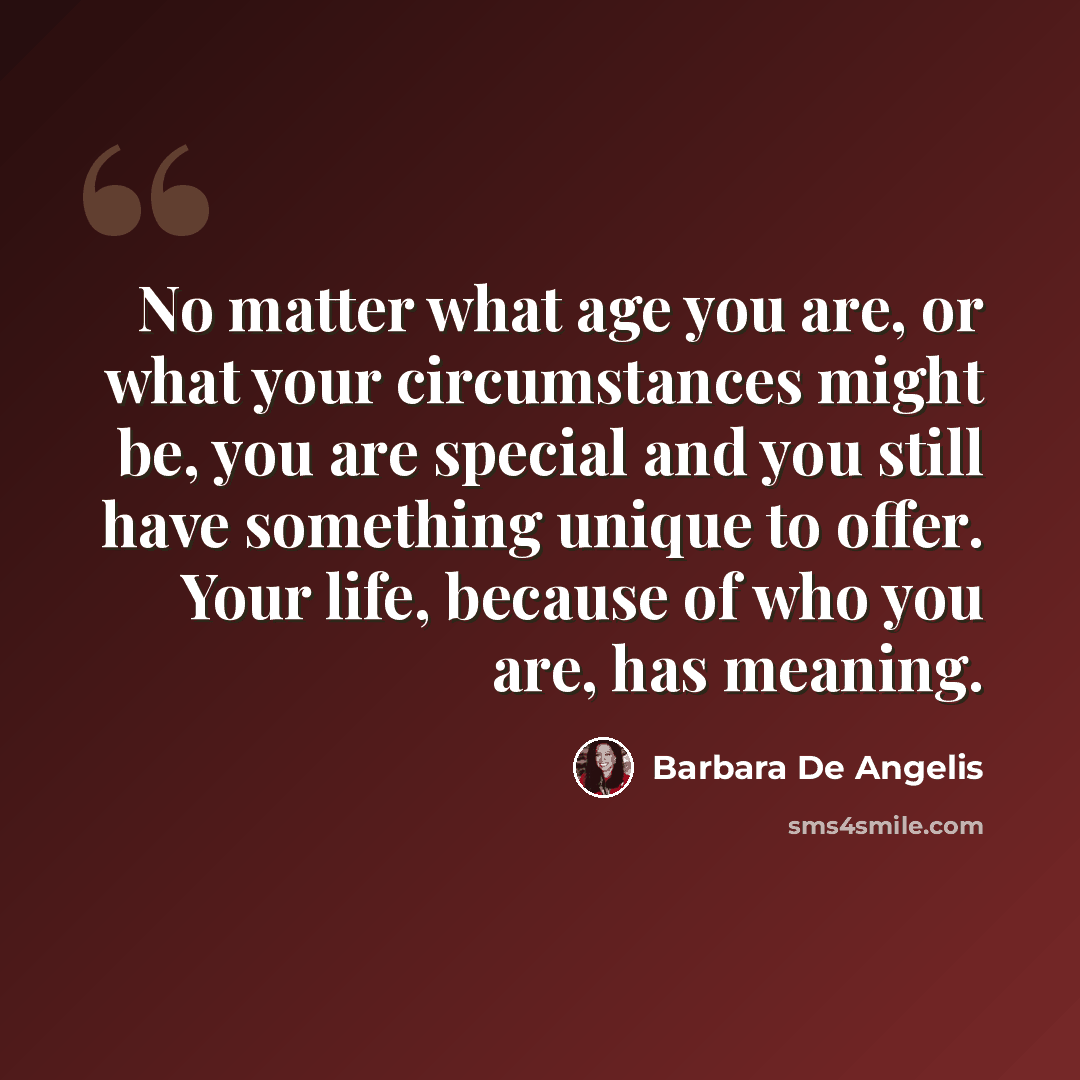 “No matter what age you are, or what your circumstances might be, you are special and you still have something unique to offer. Your life, because of who you are, has meaning.” quote by Barbara De Angelis