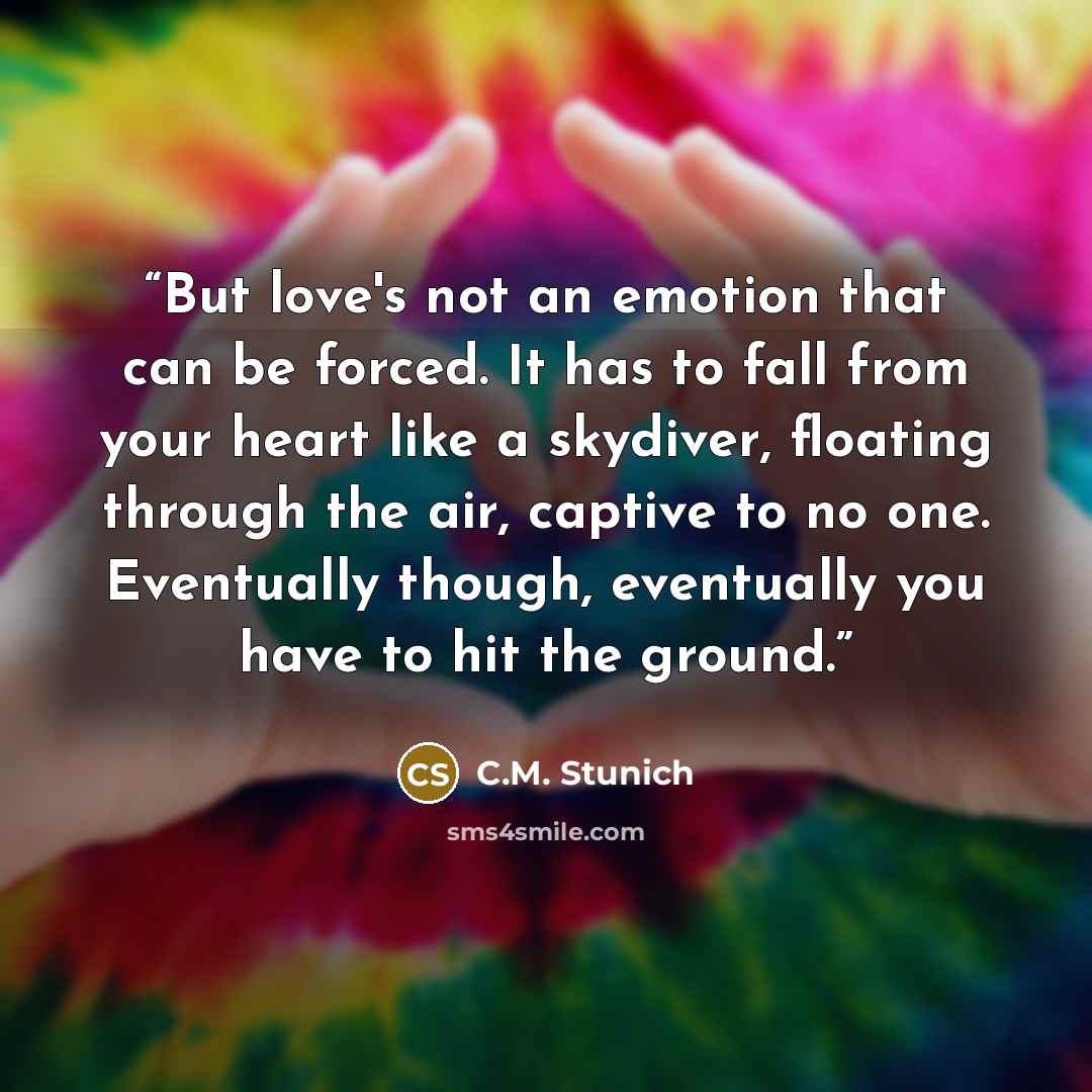 “But love's not an emotion that can be forced. It has to fall from your heart like a skydiver, floating through the air, captive to no one. Eventually though, eventually you have to hit the ground.” quote by C.M. Stunich