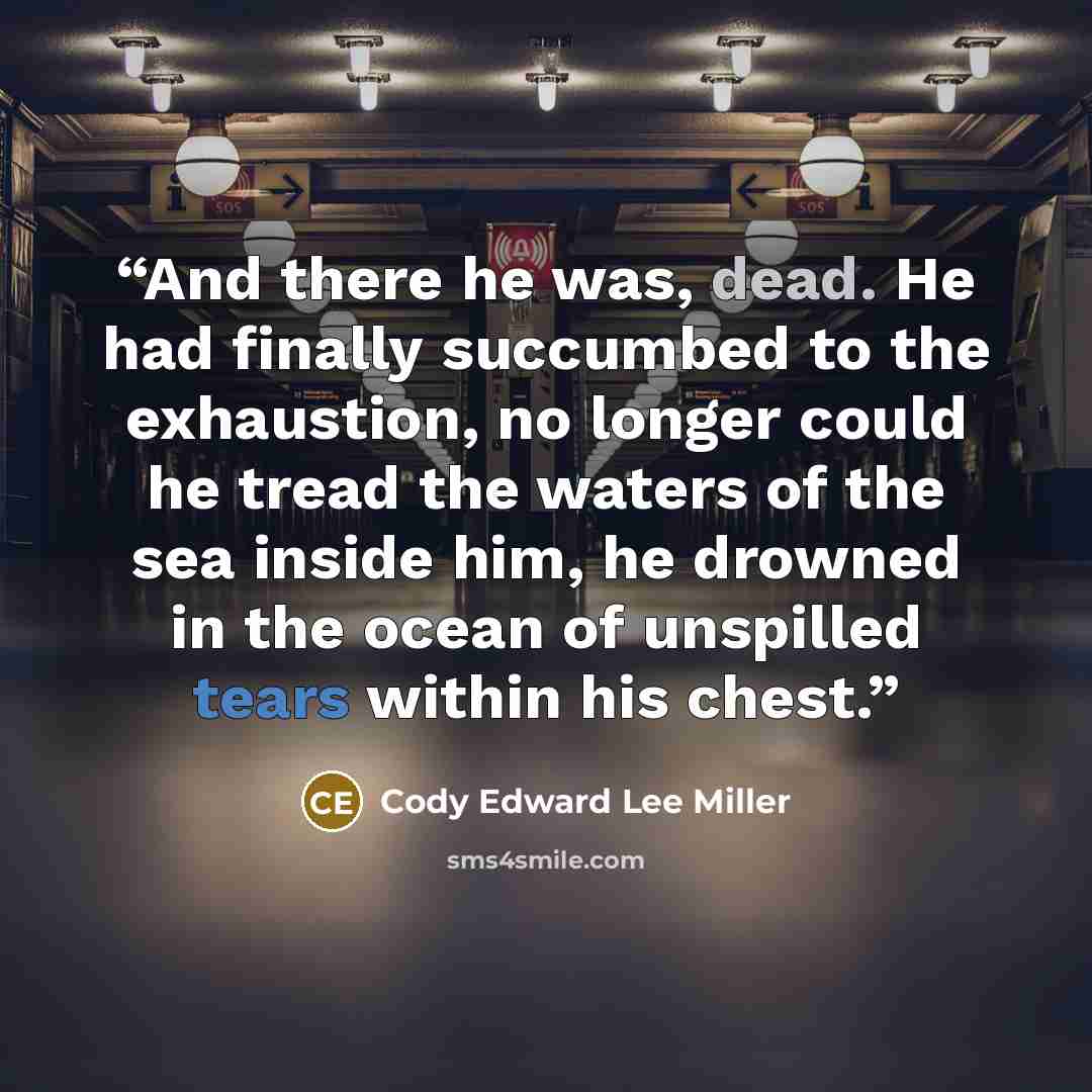 “And there he was, dead. He had finally succumbed to the exhaustion, no longer could he tread the waters of the sea inside him, he drowned in the ocean of unspilled tears within his chest.” quote by Cody Edward Lee Miller
