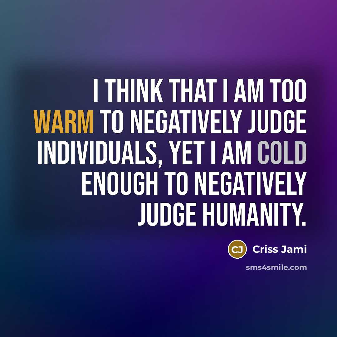 “I think that I am too warm to negatively judge individuals, yet I am cold enough to negatively judge humanity.” quote by Criss Jami