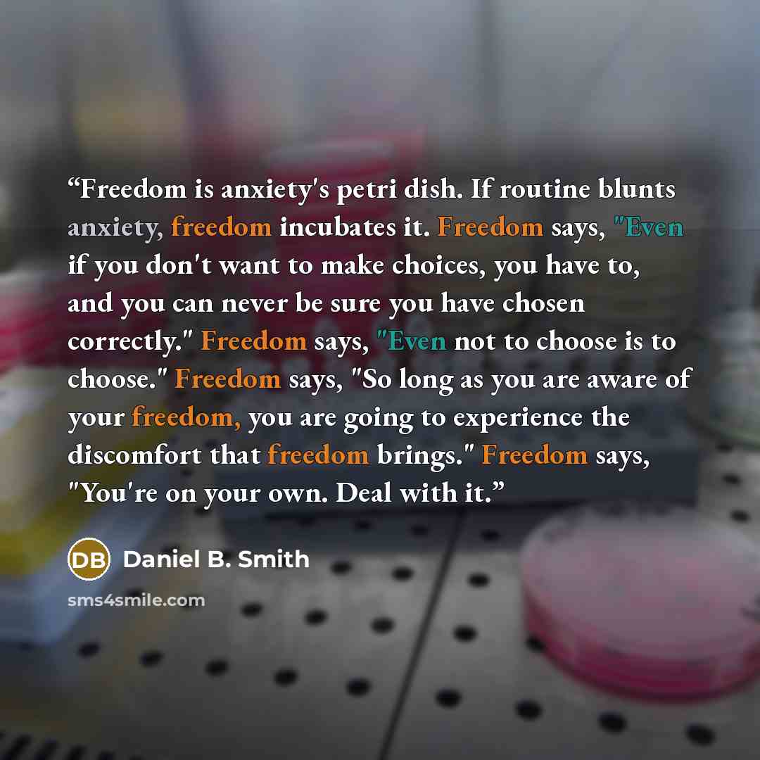 “Freedom is anxiety's petri dish. If routine blunts anxiety, freedom incubates it. Freedom says, "Even if you don't want to make choices, you have to, and you can never be sure you have chosen correctly." Freedom says, "Even not to choose is to choose." Freedom says, "So long as you are aware of…” quote by Daniel B. Smith
