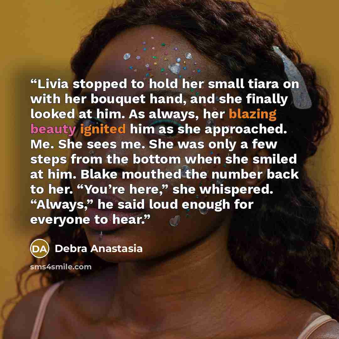 “Livia stopped to hold her small tiara on with her bouquet hand, and she finally looked at him. As always, her blazing beauty ignited him as she approached. Me. She sees me. She was only a few steps from the bottom when she smiled at him. Blake mouthed the number back to her. “You’re here,” she…” quote by Debra Anastasia