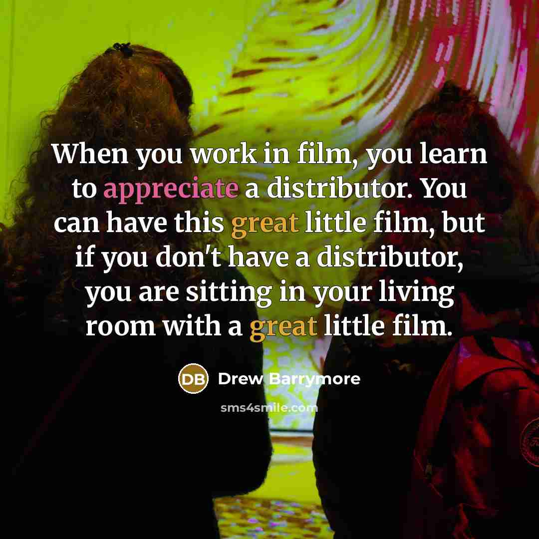“When you work in film, you learn to appreciate a distributor. You can have this great little film, but if you don't have a distributor, you are sitting in your living room with a great little film.” quote by Drew Barrymore