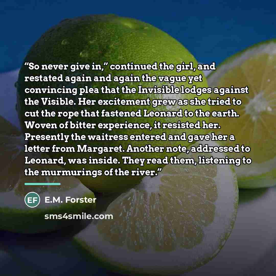 “So never give in,” continued the girl, and restated again and again the vague yet convincing plea that the Invisible lodges against the Visible. Her excitement grew as she tried to cut the rope that fastened Leonard to the earth. Woven of bitter experience, it resisted her. Presently the waitress…” quote by E.M. Forster