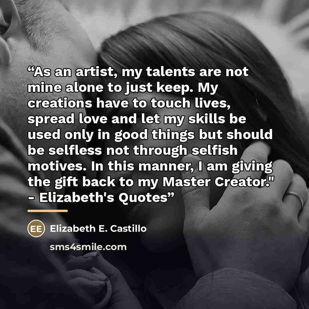 “As an artist, my talents are not mine alone to just keep. My creations have to touch lives, spread love and let my skills be used only in good things but should be selfless not through selfish motives. In this manner, I am giving the gift back to my Master Creator." - Elizabeth's Quotes” quote by Elizabeth E. Castillo