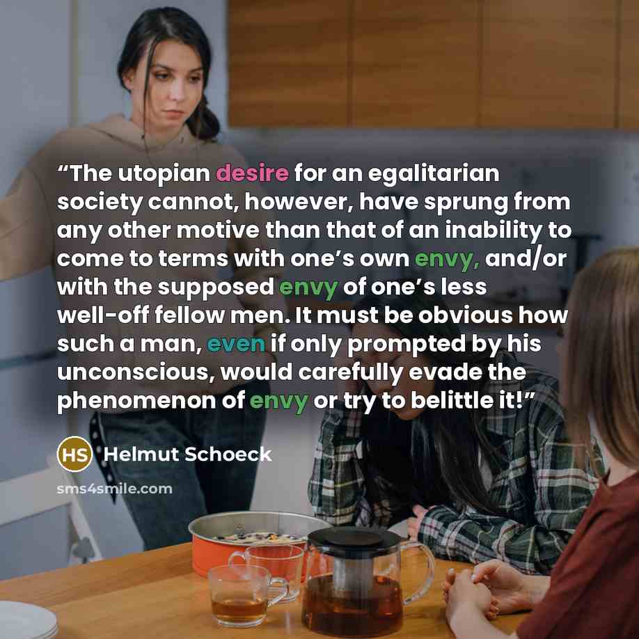 “The utopian desire for an egalitarian society cannot, however, have sprung from any other motive than that of an inability to come to terms with one’s own envy, and/or with the supposed envy of one’s less well-off fellow men. It must be obvious how such a man, even if only prompted by his…” quote by Helmut Schoeck