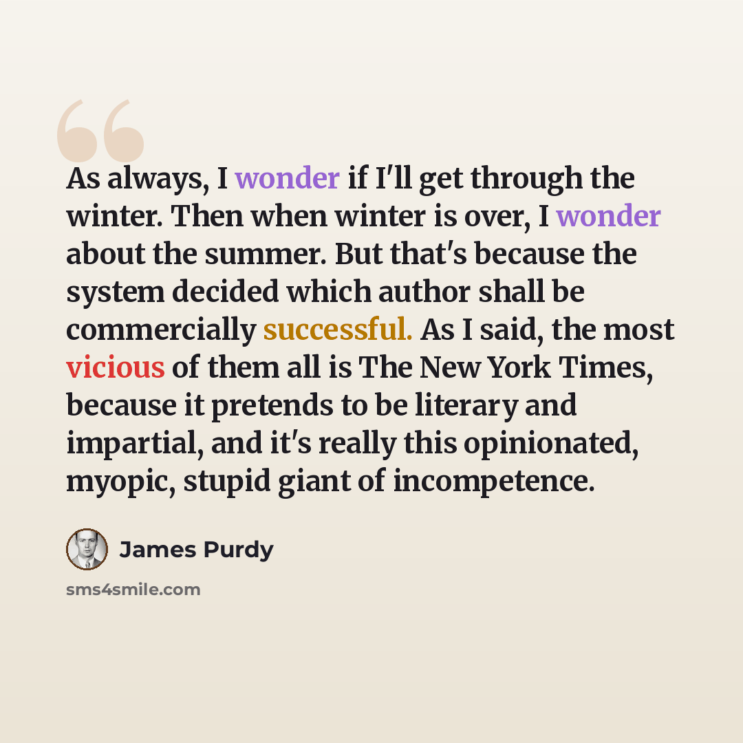 “As always, I wonder if I'll get through the winter. Then when winter is over, I wonder about the summer. But that's because the system decided which author shall be commercially successful. As I said, the most vicious of them all is The New York Times, because it pretends to be literary and…” quote by James Purdy