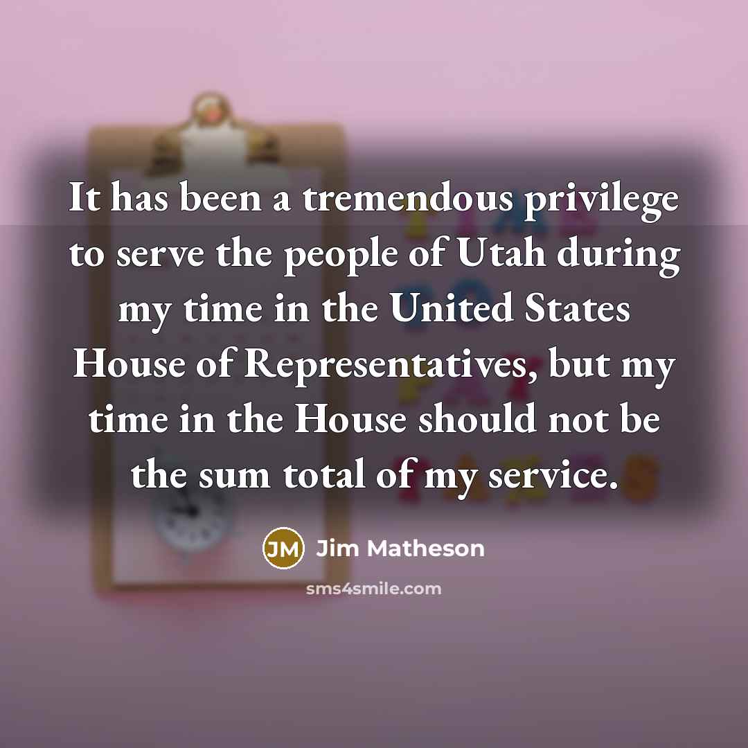 “It has been a tremendous privilege to serve the people of Utah during my time in the United States House of Representatives, but my time in the House should not be the sum total of my service.” quote by Jim Matheson