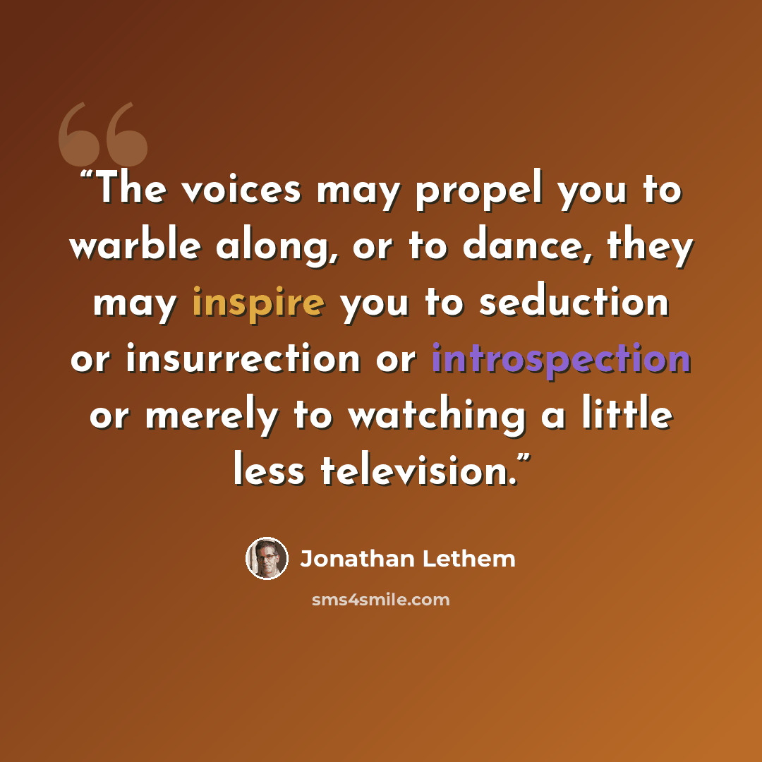 “The voices may propel you to warble along, or to dance, they may inspire you to seduction or insurrection or introspection or merely to watching a little less television.” quote by Jonathan Lethem