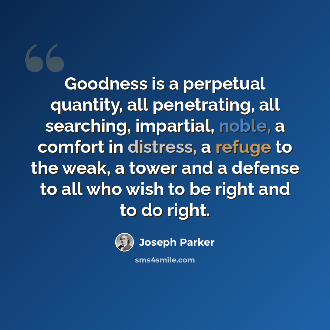 “Goodness is a perpetual quantity, all penetrating, all searching, impartial, noble, a comfort in distress, a refuge to the weak, a tower and a defense to all who wish to be right and to do right.” quote by Joseph Parker
