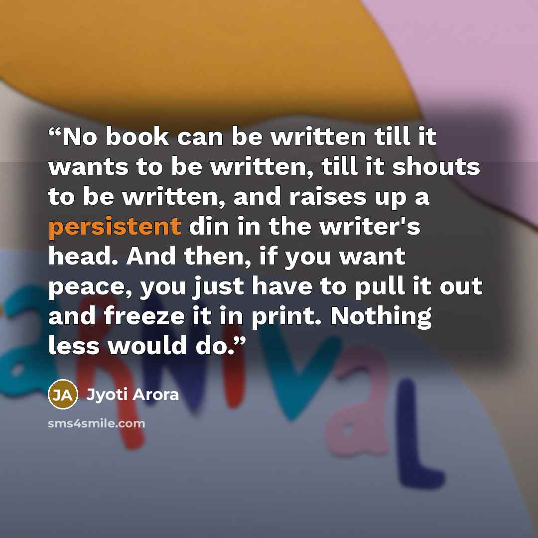 “No book can be written till it wants to be written, till it shouts to be written, and raises up a persistent din in the writer's head. And then, if you want peace, you just have to pull it out and freeze it in print. Nothing less would do.” quote by Jyoti Arora