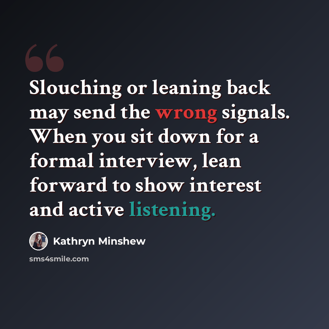 “Slouching or leaning back may send the wrong signals. When you sit down for a formal interview, lean forward to show interest and active listening.” quote by Kathryn Minshew