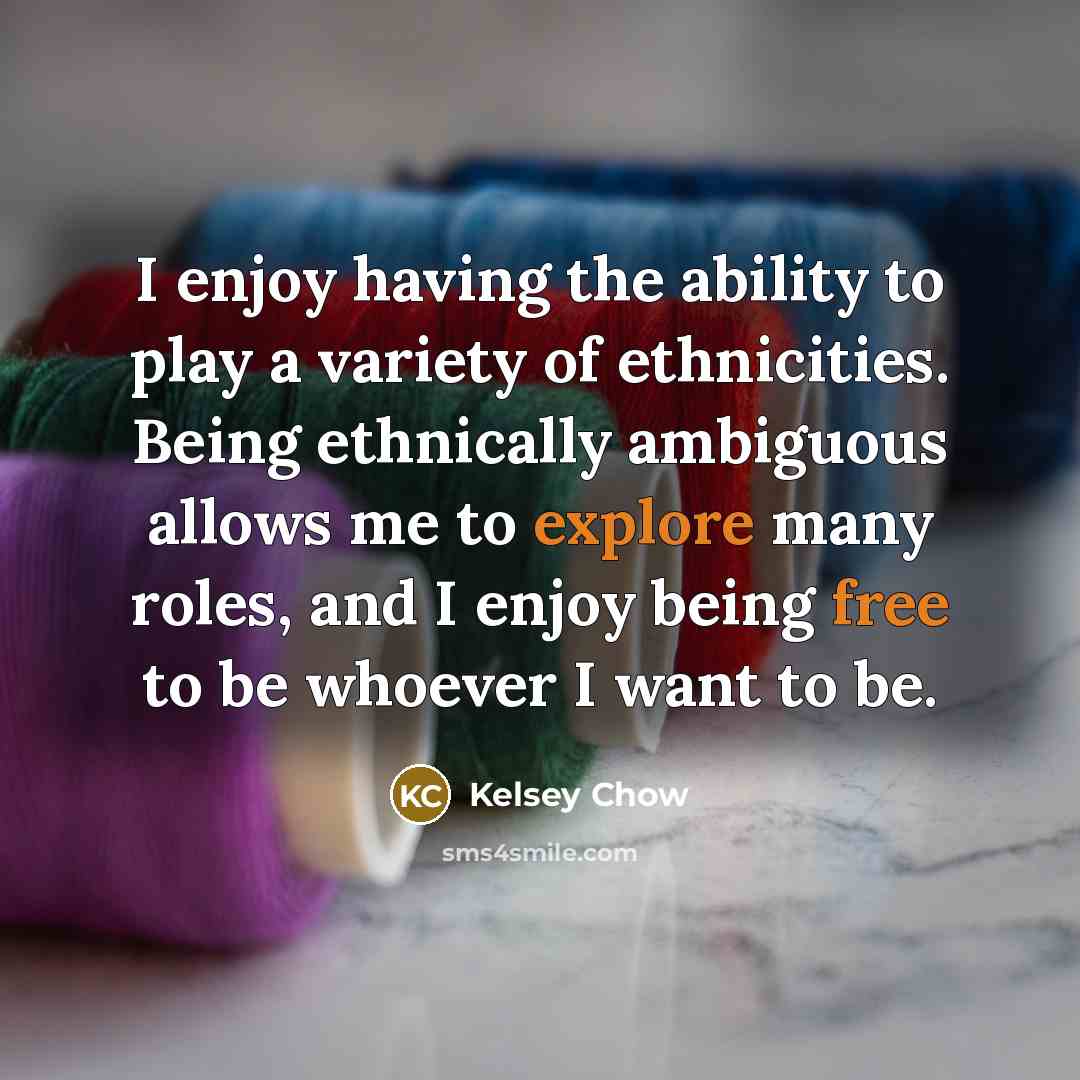 “I enjoy having the ability to play a variety of ethnicities. Being ethnically ambiguous allows me to explore many roles, and I enjoy being free to be whoever I want to be.” quote by Kelsey Chow