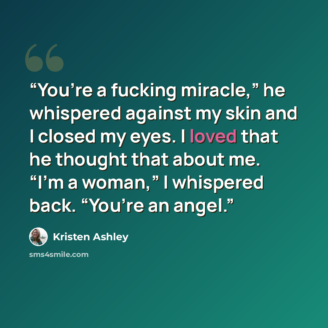 “You’re a fucking miracle,” he whispered against my skin and I closed my eyes. I loved that he thought that about me. “I’m a woman,” I whispered back. “You’re an angel.” quote by Kristen Ashley