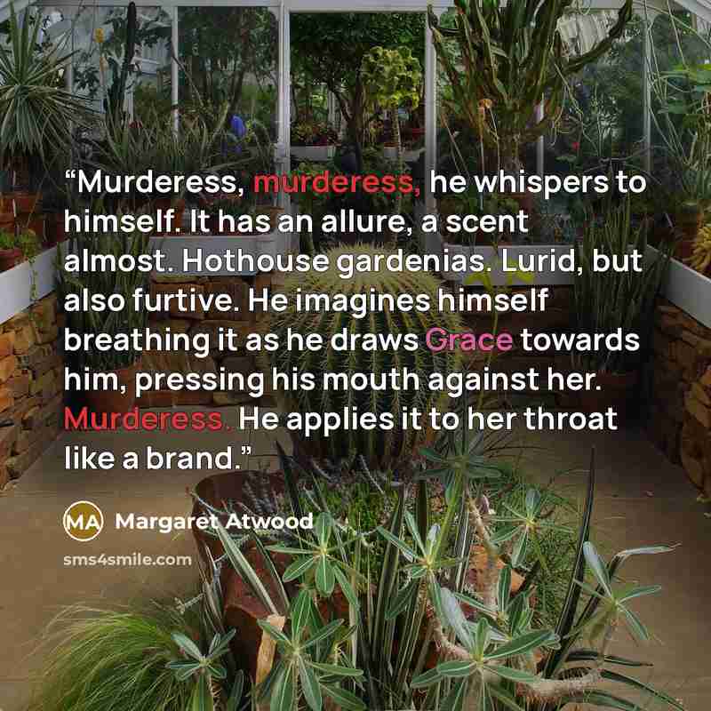 “Murderess, murderess, he whispers to himself. It has an allure, a scent almost. Hothouse gardenias. Lurid, but also furtive. He imagines himself breathing it as he draws Grace towards him, pressing his mouth against her. Murderess. He applies it to her throat like a brand.” quote by Margaret Atwood