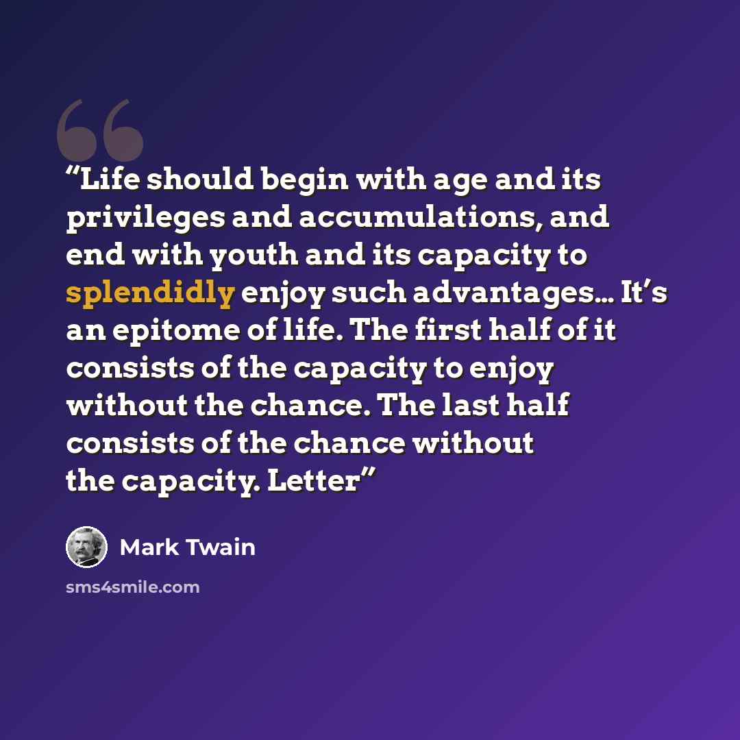 “Life should begin with age and its privileges and accumulations, and end with youth and its capacity to splendidly enjoy such advantages… It’s an epitome of life. The first half of it consists of the capacity to enjoy without the chance. The last half consists of the chance without the capacity…” quote by Mark Twain