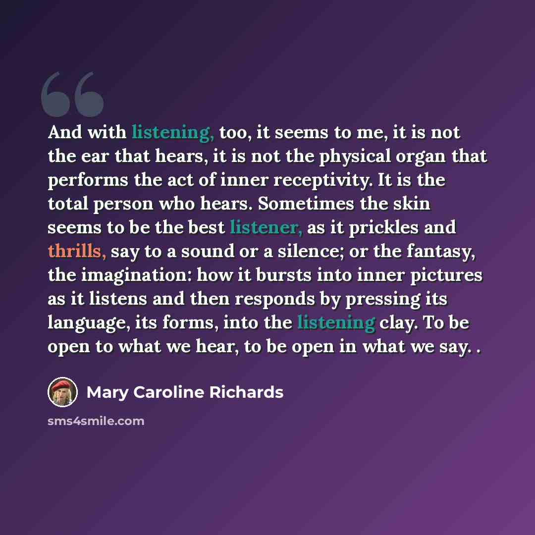 “And with listening, too, it seems to me, it is not the ear that hears, it is not the physical organ that performs the act of inner receptivity. It is the total person who hears. Sometimes the skin seems to be the best listener, as it prickles and thrills, say to a sound or a silence; or the…” quote by Mary Caroline Richards