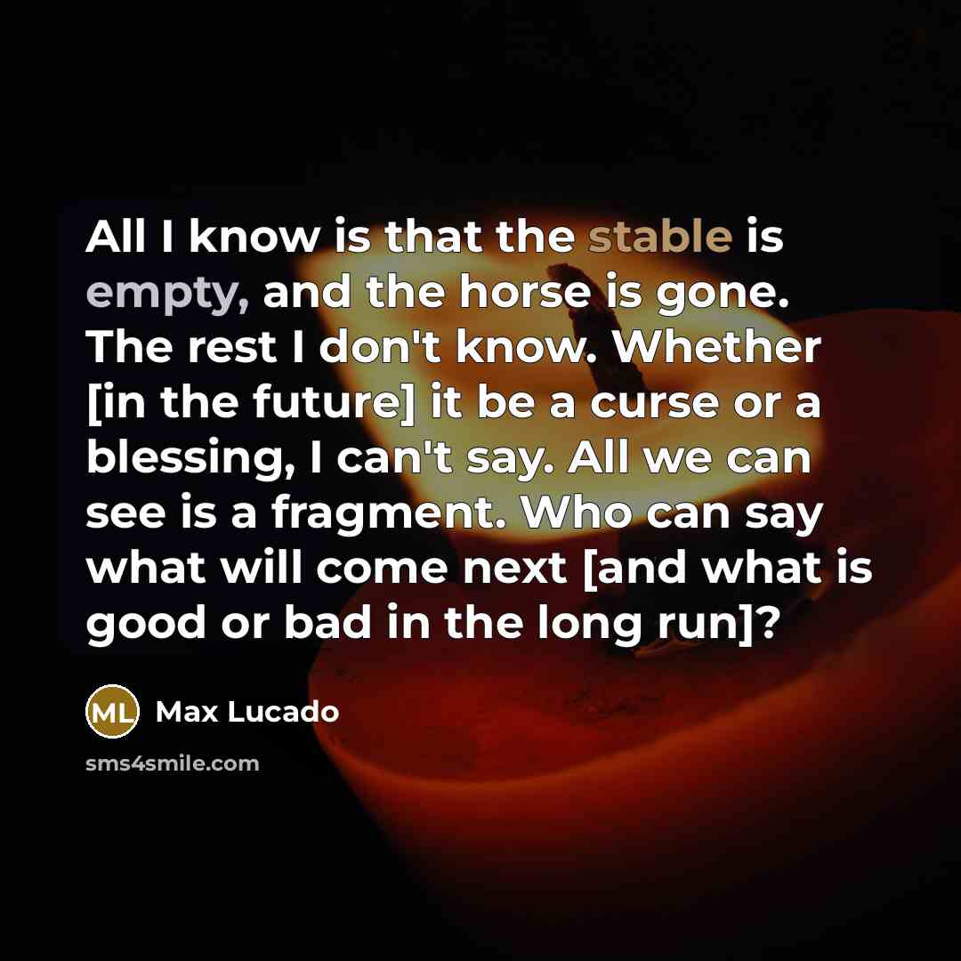 “All I know is that the stable is empty, and the horse is gone. The rest I don't know. Whether [in the future] it be a curse or a blessing, I can't say. All we can see is a fragment. Who can say what will come next [and what is good or bad in the long run]?” quote by Max Lucado