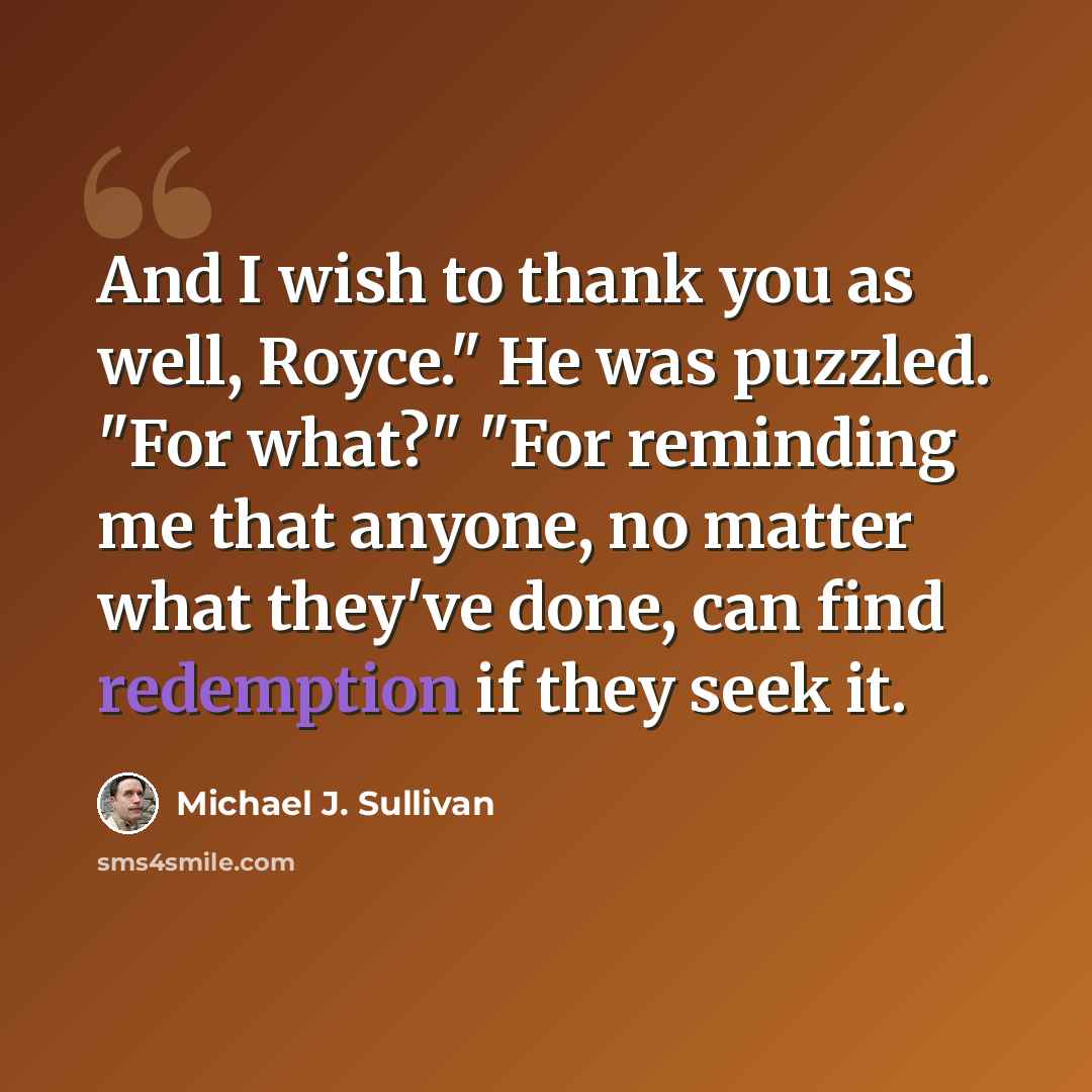 “And I wish to thank you as well, Royce." He was puzzled. "For what?" "For reminding me that anyone, no matter what they've done, can find redemption if they seek it.” quote by Michael J. Sullivan