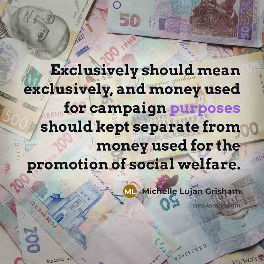 “Exclusively should mean exclusively, and money used for campaign purposes should kept separate from money used for the promotion of social welfare.” quote by Michelle Lujan Grisham