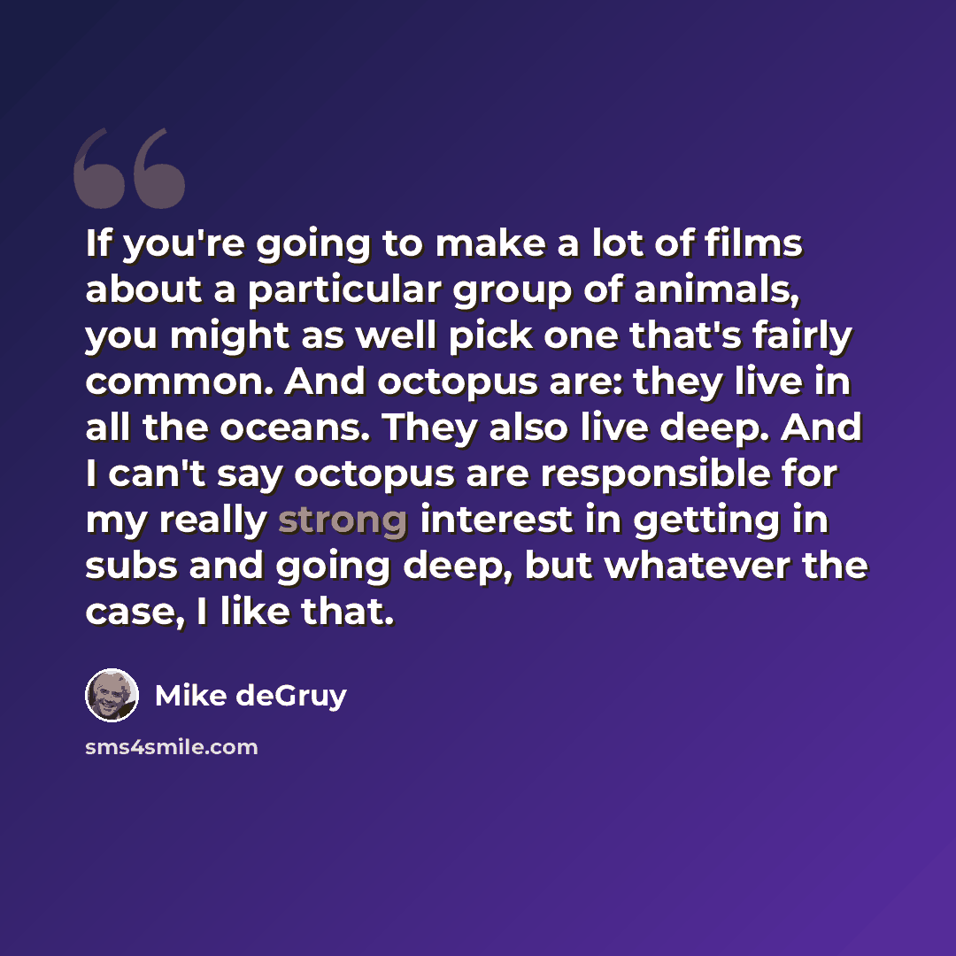“If you're going to make a lot of films about a particular group of animals, you might as well pick one that's fairly common. And octopus are: they live in all the oceans. They also live deep. And I can't say octopus are responsible for my really strong interest in getting in subs and going deep…” quote by Mike deGruy