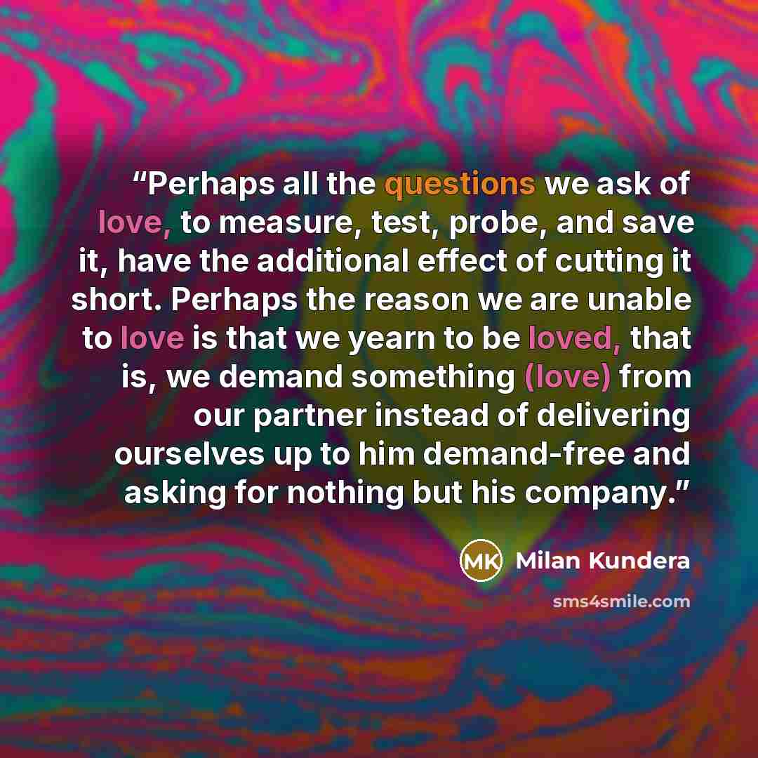 “Perhaps all the questions we ask of love, to measure, test, probe, and save it, have the additional effect of cutting it short. Perhaps the reason we are unable to love is that we yearn to be loved, that is, we demand something (love) from our partner instead of delivering ourselves up to him…” quote by Milan Kundera