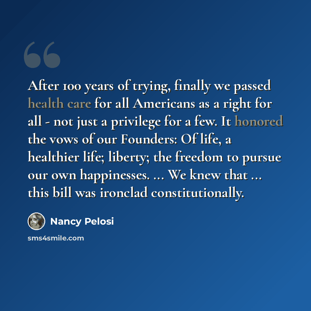 “After 100 years of trying, finally we passed health care for all Americans as a right for all - not just a privilege for a few. It honored the vows of our Founders: Of life, a healthier life; liberty; the freedom to pursue our own happinesses. ... We knew that ... this bill was ironclad…” quote by Nancy Pelosi