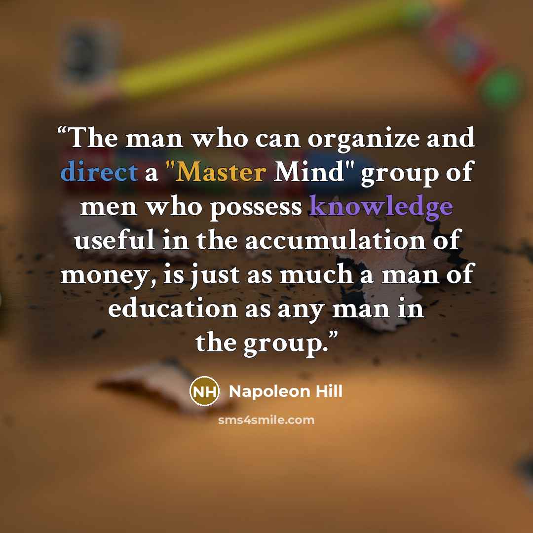 “The man who can organize and direct a "Master Mind" group of men who possess knowledge useful in the accumulation of money, is just as much a man of education as any man in the group.” quote by Napoleon Hill