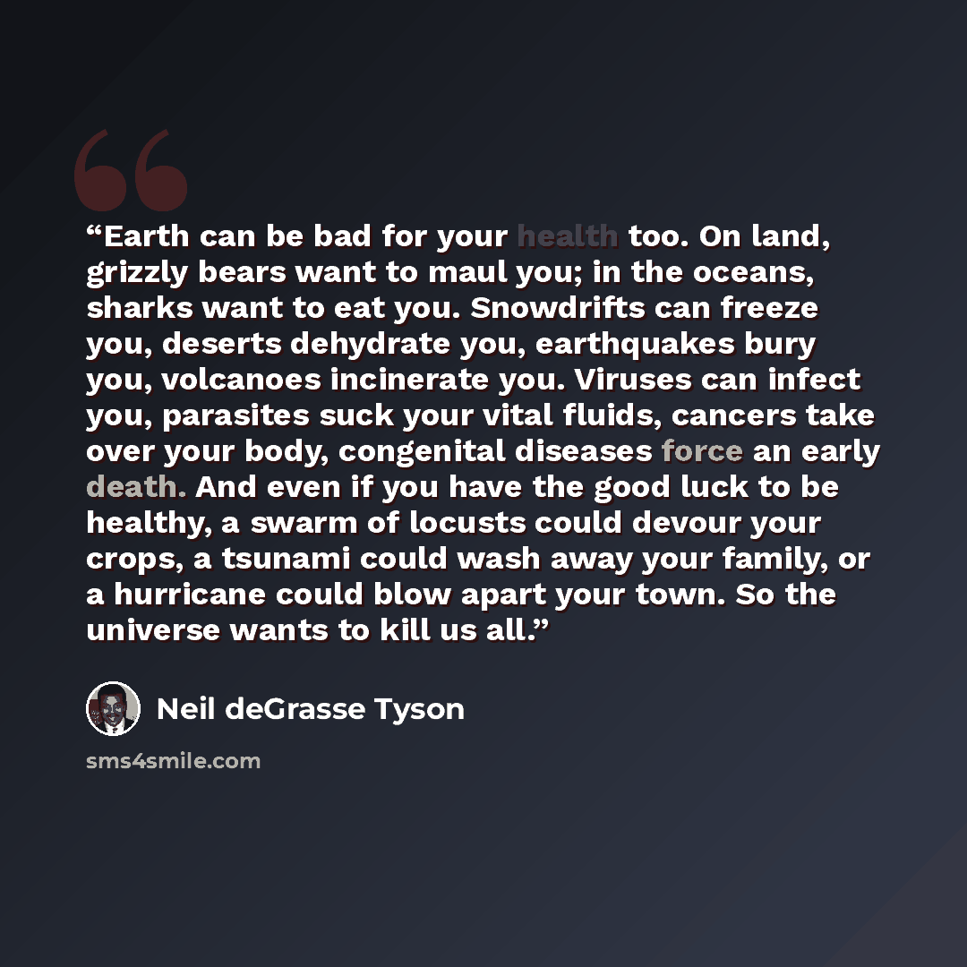 “Earth can be bad for your health too. On land, grizzly bears want to maul you; in the oceans, sharks want to eat you. Snowdrifts can freeze you, deserts dehydrate you, earthquakes bury you, volcanoes incinerate you. Viruses can infect you, parasites suck your vital fluids, cancers take over your…” quote by Neil deGrasse Tyson