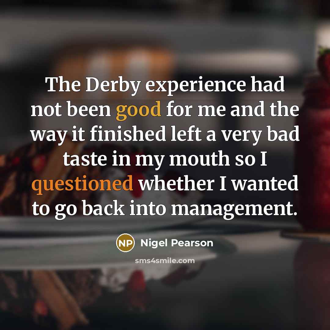 “The Derby experience had not been good for me and the way it finished left a very bad taste in my mouth so I questioned whether I wanted to go back into management.” quote by Nigel Pearson