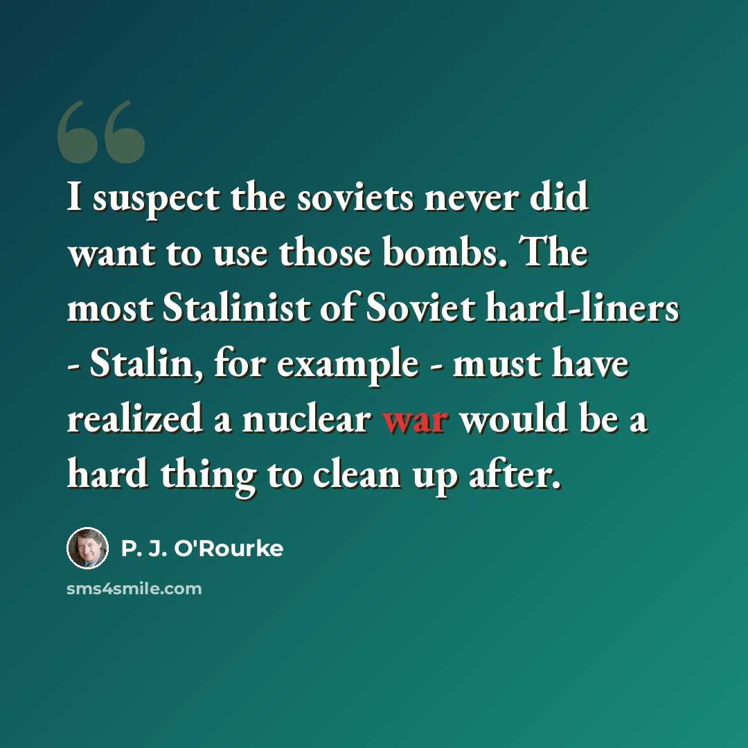 “I suspect the soviets never did want to use those bombs. The most Stalinist of Soviet hard-liners - Stalin, for example - must have realized a nuclear war would be a hard thing to clean up after.” quote by P. J. O'Rourke