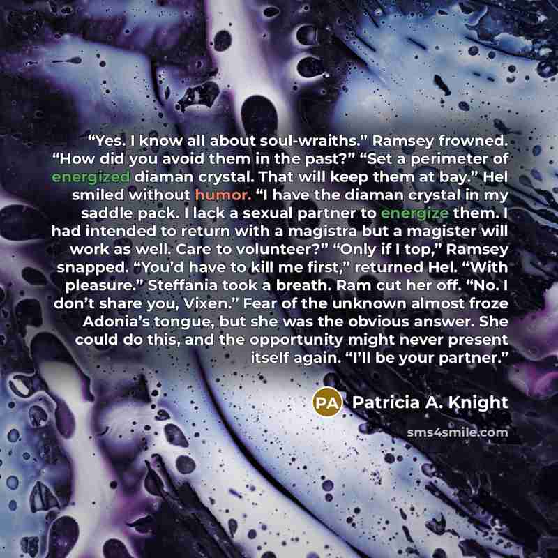 “Yes. I know all about soul-wraiths.” Ramsey frowned. “How did you avoid them in the past?” “Set a perimeter of energized diaman crystal. That will keep them at bay.” Hel smiled without humor. “I have the diaman crystal in my saddle pack. I lack a sexual partner to energize them. I had intended to…” quote by Patricia A. Knight