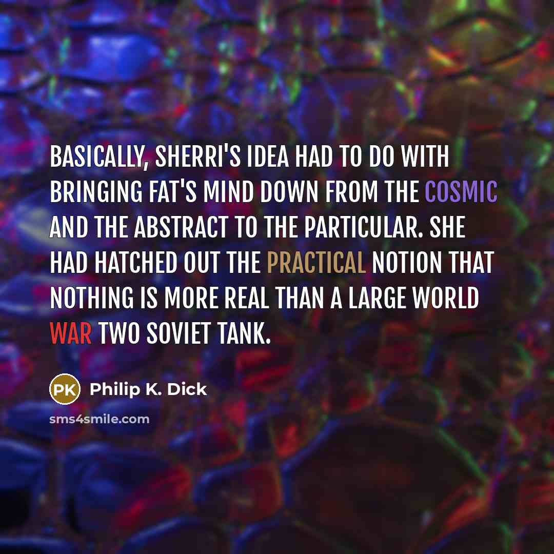 “Basically, Sherri's idea had to do with bringing Fat's mind down from the cosmic and the abstract to the particular. She had hatched out the practical notion that nothing is more real than a large World War Two Soviet tank.” quote by Philip K. Dick