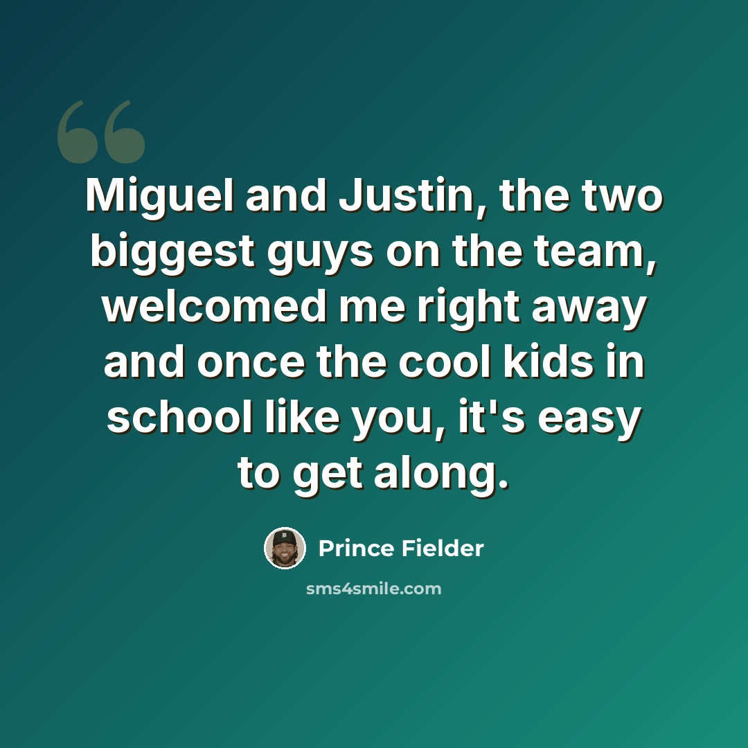 “Miguel and Justin, the two biggest guys on the team, welcomed me right away and once the cool kids in school like you, it's easy to get along.” quote by Prince Fielder
