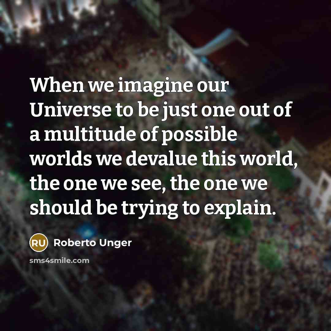 “When we imagine our Universe to be just one out of a multitude of possible worlds we devalue this world, the one we see, the one we should be trying to explain.” quote by Roberto Unger