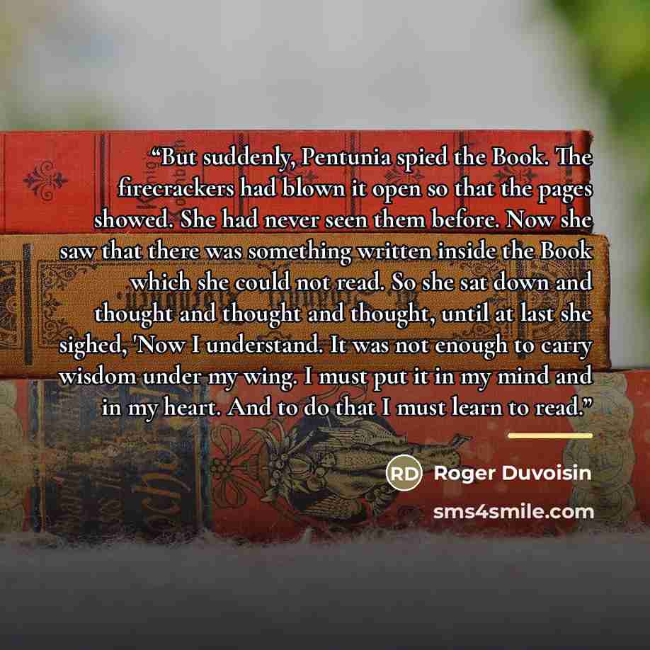 “But suddenly, Pentunia spied the Book. The firecrackers had blown it open so that the pages showed. She had never seen them before. Now she saw that there was something written inside the Book which she could not read. So she sat down and thought and thought and thought, until at last she sighed…” quote by Roger Duvoisin