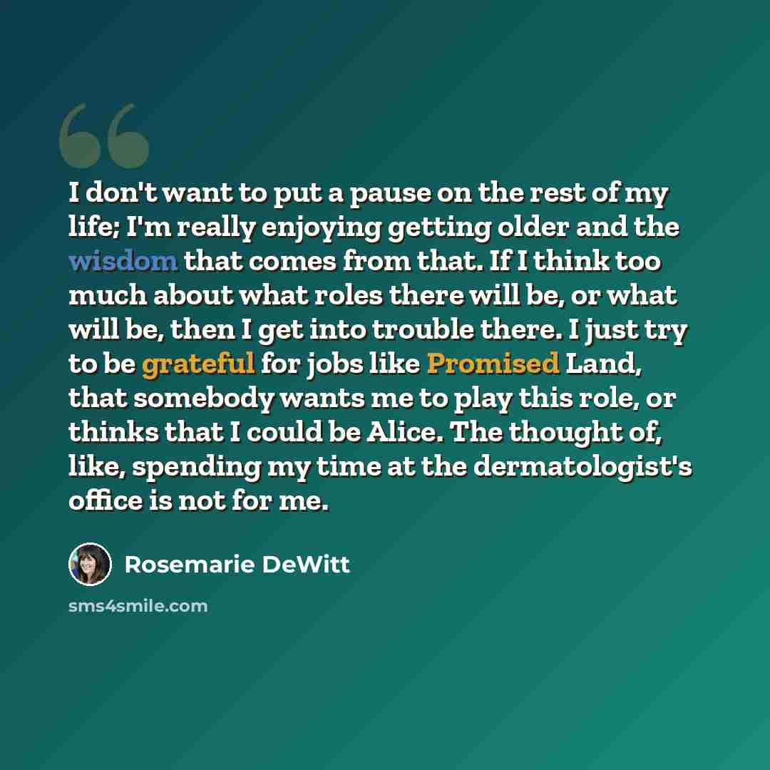 “I don't want to put a pause on the rest of my life; I'm really enjoying getting older and the wisdom that comes from that. If I think too much about what roles there will be, or what will be, then I get into trouble there. I just try to be grateful for jobs like Promised Land, that somebody wants…” quote by Rosemarie DeWitt