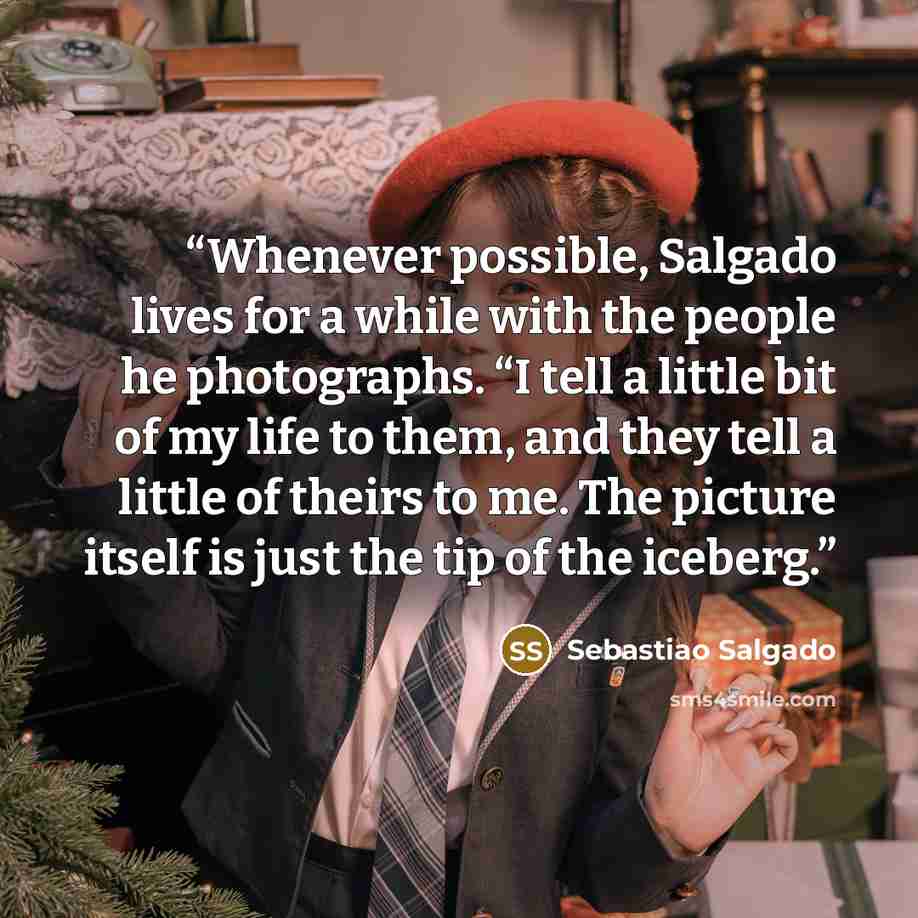 “Whenever possible, Salgado lives for a while with the people he photographs. “I tell a little bit of my life to them, and they tell a little of theirs to me. The picture itself is just the tip of the iceberg.” quote by Sebastião Salgado