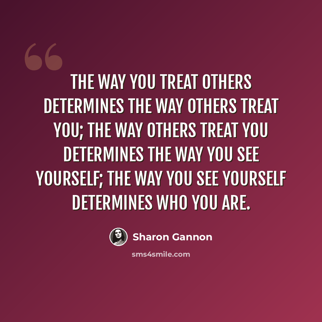 “The way you treat others determines the way others treat you; the way others treat you determines the way you see yourself; the way you see yourself determines who you are.” quote by Sharon Gannon