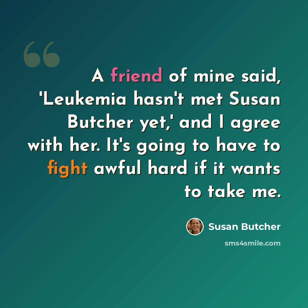 “A friend of mine said, 'Leukemia hasn't met Susan Butcher yet,' and I agree with her. It's going to have to fight awful hard if it wants to take me.” quote by Susan Butcher