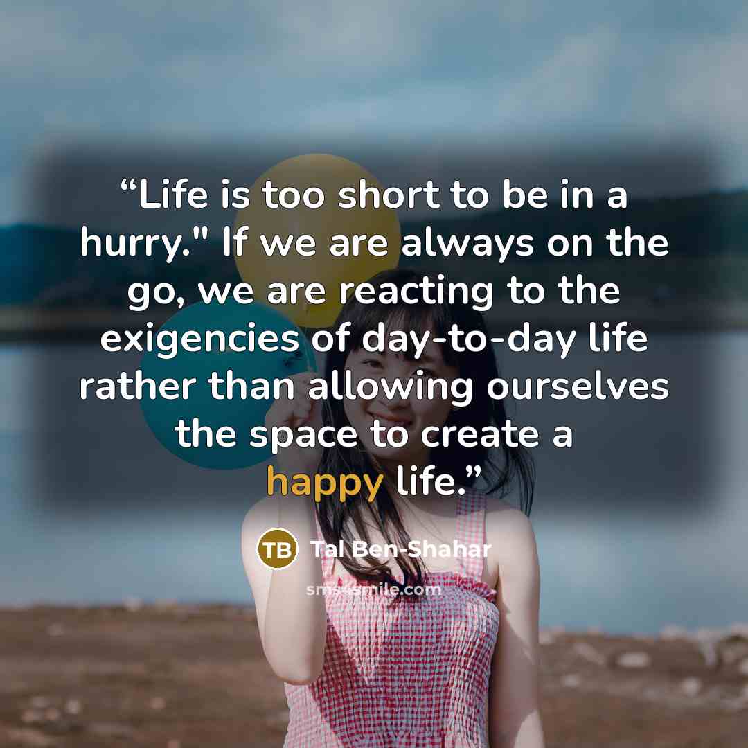 “Life is too short to be in a hurry." If we are always on the go, we are reacting to the exigencies of day-to-day life rather than allowing ourselves the space to create a happy life.” quote by Tal Ben-Shahar