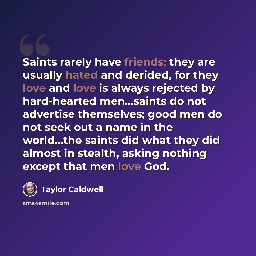 “Saints rarely have friends; they are usually hated and derided, for they love and love is always rejected by hard-hearted men…saints do not advertise themselves; good men do not seek out a name in the world…the saints did what they did almost in stealth, asking nothing except that men love God.” quote by Taylor Caldwell
