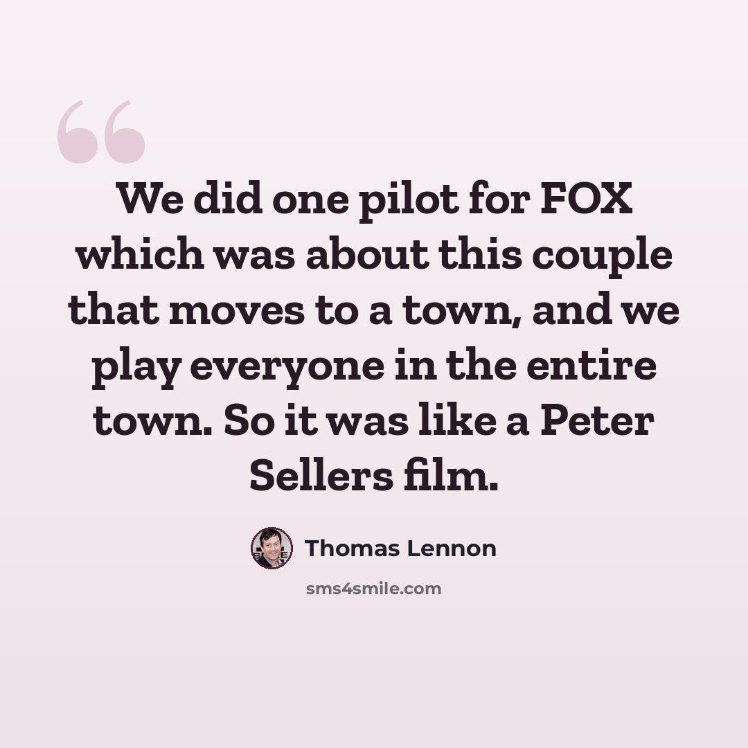 “We did one pilot for FOX which was about this couple that moves to a town, and we play everyone in the entire town. So it was like a Peter Sellers film.” quote by Thomas Lennon
