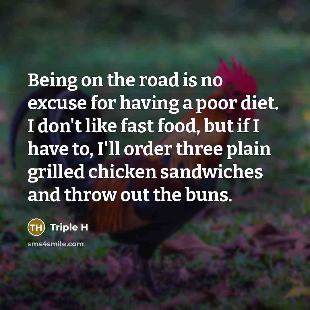 “Being on the road is no excuse for having a poor diet. I don't like fast food, but if I have to, I'll order three plain grilled chicken sandwiches and throw out the buns.” quote by Triple H