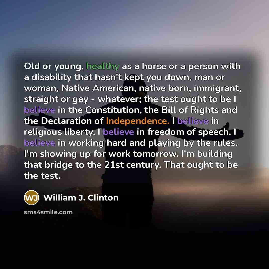 “Old or young, healthy as a horse or a person with a disability that hasn't kept you down, man or woman, Native American, native born, immigrant, straight or gay - whatever; the test ought to be I believe in the Constitution, the Bill of Rights and the Declaration of Independence. I believe in…” quote by William J. Clinton