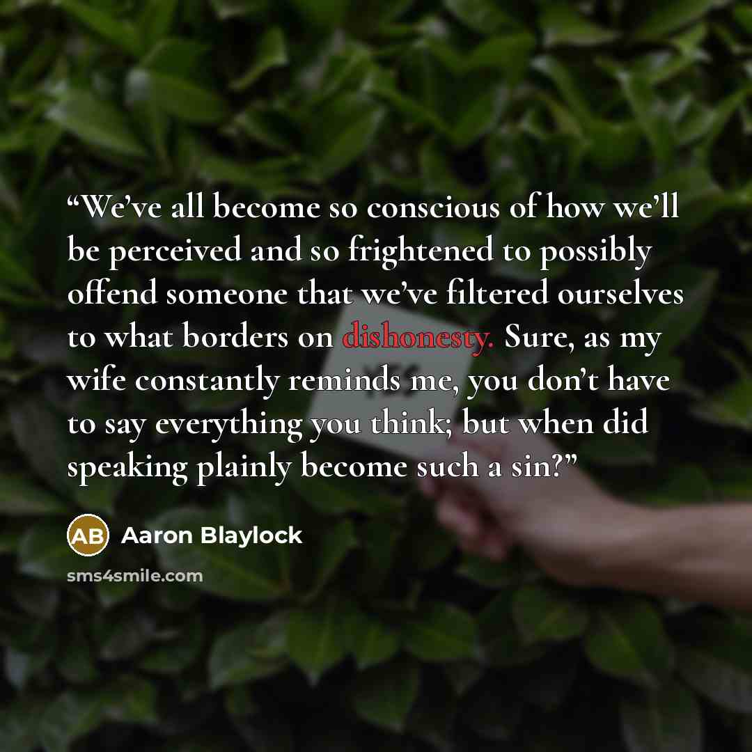 “We’ve all become so conscious of how we’ll be perceived and so frightened to possibly offend someone that we’ve filtered ourselves to what borders on dishonesty. Sure, as my wife constantly reminds me, you don’t have to say everything you think; but when did speaking plainly become such a sin?” quote by Aaron Blaylock