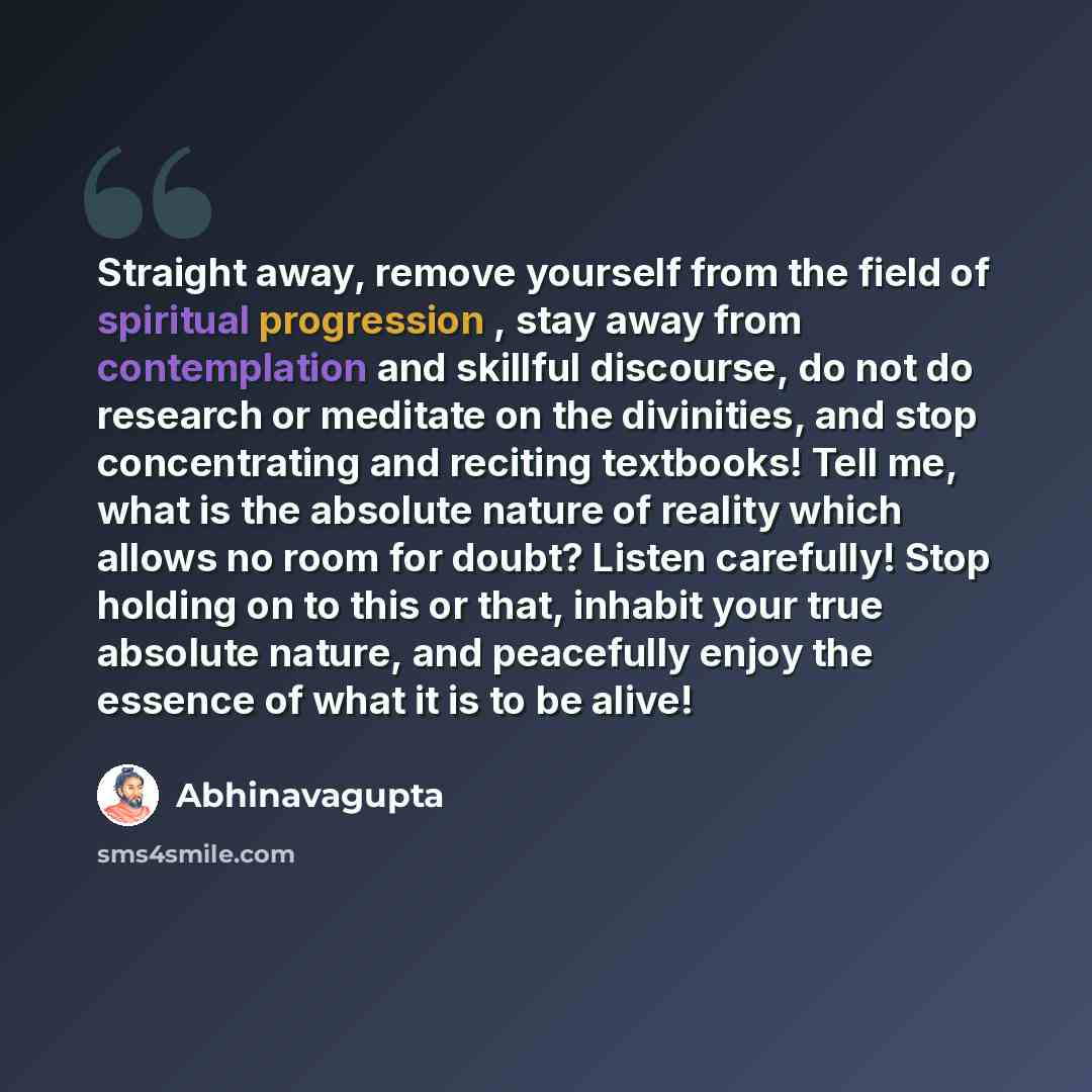 “Straight away, remove yourself from the field of spiritual progression , stay away from contemplation and skillful discourse, do not do research or meditate on the divinities, and stop concentrating and reciting textbooks! Tell me, what is the absolute nature of reality which allows no room for…” quote by Abhinavagupta