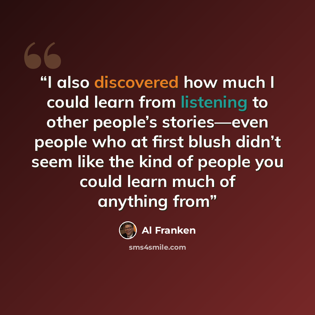 “I also discovered how much I could learn from listening to other people’s stories—even people who at first blush didn’t seem like the kind of people you could learn much of anything from” quote by Al Franken