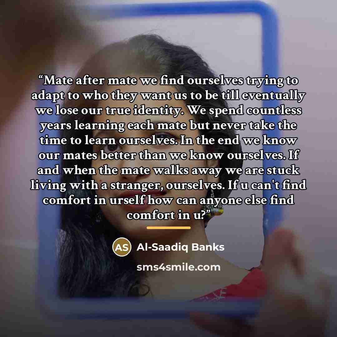 “Mate after mate we find ourselves trying to adapt to who they want us to be till eventually we lose our true identity. We spend countless years learning each mate but never take the time to learn ourselves. In the end we know our mates better than we know ourselves. If and when the mate walks away…” quote by Al-Saadiq Banks